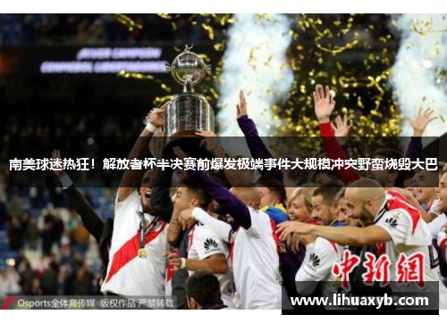 南美球迷热狂！解放者杯半决赛前爆发极端事件大规模冲突野蛮烧毁大巴