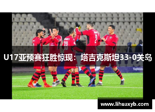 U17亚预赛狂胜惊现：塔吉克斯坦33-0关岛